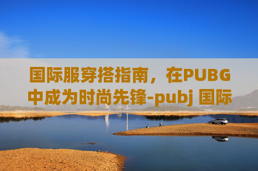 国际服穿搭指南，在PUBG中成为时尚先锋-pubj 国际服