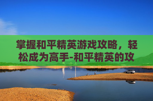 掌握和平精英游戏攻略，轻松成为高手-和平精英的攻略在哪里