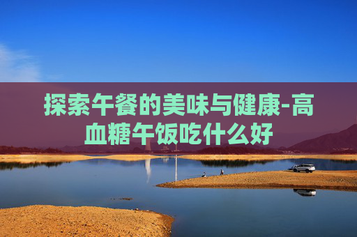 探索午餐的美味与健康-高血糖午饭吃什么好