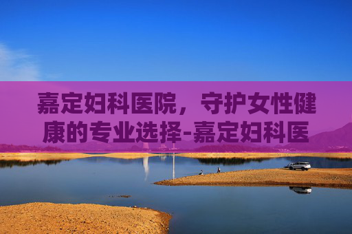 嘉定妇科医院，守护女性健康的专业选择-嘉定妇科医院哪个好