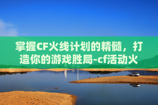 掌握CF火线计划的精髓，打造你的游戏胜局-cf活动火线