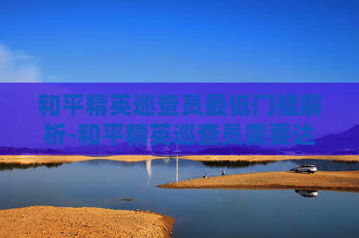 和平精英巡查员最低门槛解析-和平精英巡查员需要达到什么段位