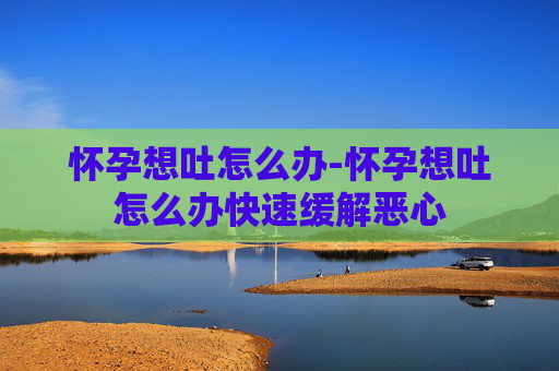 怀孕想吐怎么办-怀孕想吐怎么办快速缓解恶心