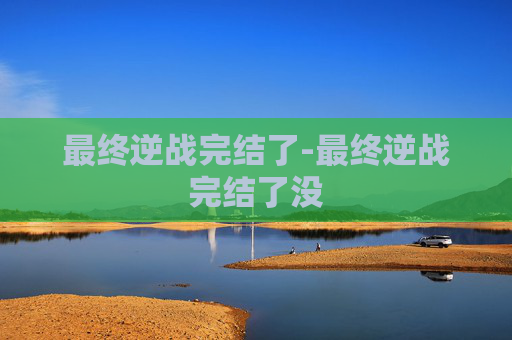 最终逆战完结了-最终逆战完结了没