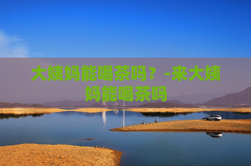 大姨妈能喝茶吗？-来大姨妈能喝茶吗
