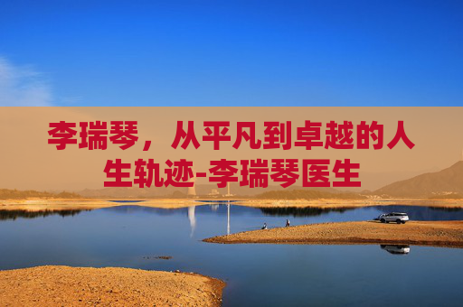 李瑞琴，从平凡到卓越的人生轨迹-李瑞琴医生