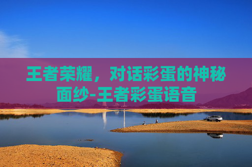 王者荣耀，对话彩蛋的神秘面纱-王者彩蛋语音