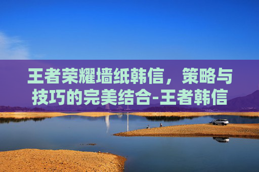 王者荣耀墙纸韩信，策略与技巧的完美结合-王者韩信壁纸高清手机壁纸