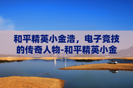 和平精英小金浩，电子竞技的传奇人物-和平精英小金刚