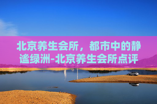 北京养生会所,都市中的静谧绿洲-北京养生会所点评 北京养生会所,都市中的静谧绿洲-北京养生会所点评