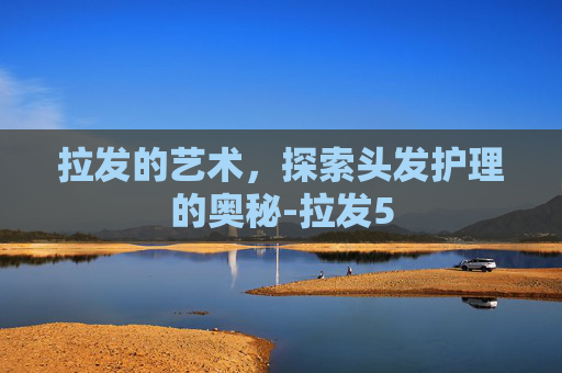 拉发的艺术,探索头发护理的奥秘-拉发5 拉发的艺术,探索头发护理的奥秘-拉发5