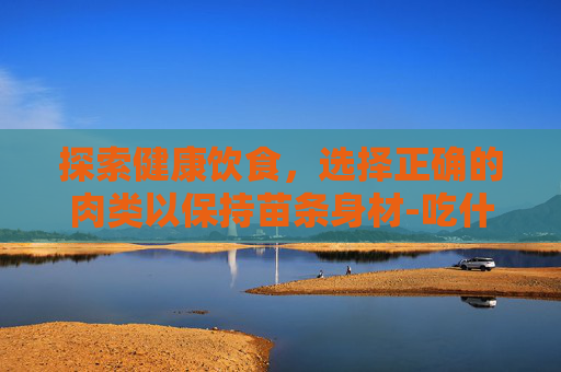 探索健康饮食，选择正确的肉类以保持苗条身材-吃什么肉不会胖?