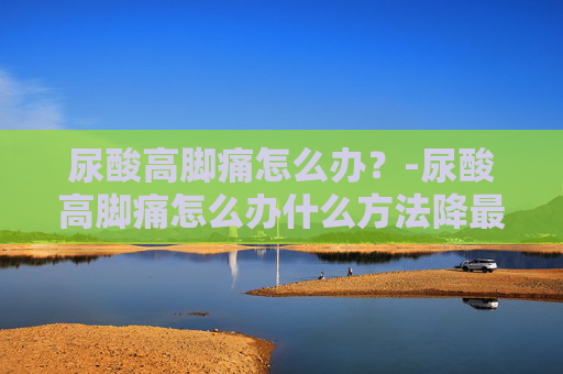 尿酸高脚痛怎么办?-尿酸高脚痛怎么办什么方法降最好 尿酸高脚痛怎么办?-尿酸高脚痛怎么办什么方法降最好