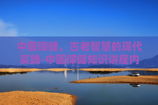 中医保健,古老智慧的现代实践-中医保健知识讲座内容 中医保健,古老智慧的现代实践-中医保健知识讲座内容