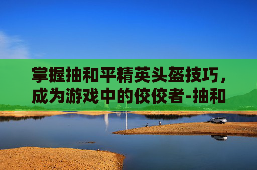 掌握抽和平精英头盔技巧,成为游戏中的佼佼者-抽和平精英头盔技巧教学 掌握抽和平精英头盔技巧,成为游戏中的佼佼者-抽和平精英头盔技巧教学