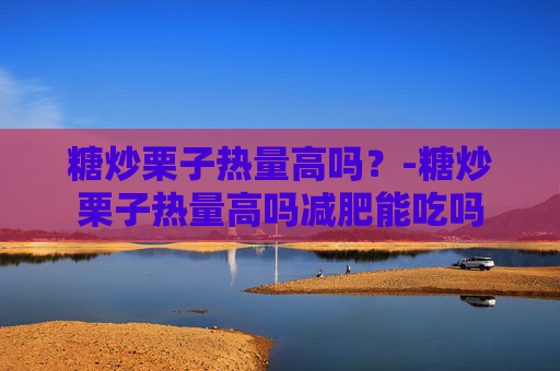糖炒栗子热量高吗?-糖炒栗子热量高吗减肥能吃吗 糖炒栗子热量高吗?-糖炒栗子热量高吗减肥能吃吗