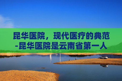 昆华医院,现代医疗的典范-昆华医院是云南省第一人民医院吗 昆华医院,现代医疗的典范-昆华医院是云南省第一人民医院吗