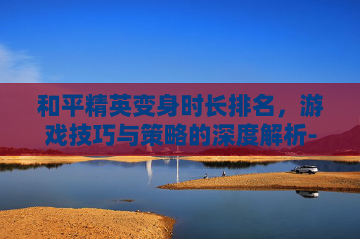 和平精英变身时长排名，游戏技巧与策略的深度解析-和平精英变身时长排名图