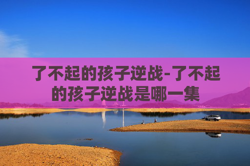 了不起的孩子逆战-了不起的孩子逆战是哪一集