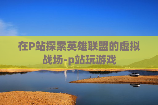 在P站探索英雄联盟的虚拟战场-p站玩游戏 在P站探索英雄联盟的虚拟战场-p站玩游戏