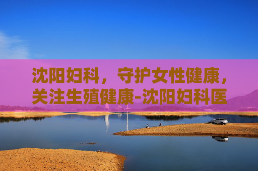 沈阳妇科,守护女性健康,关注生殖健康-沈阳妇科医院排名第一的医院 沈阳妇科,守护女性健康,关注生殖健康-沈阳妇科医院排名第一的医院