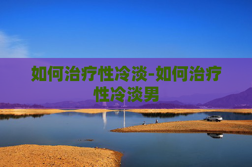 如何治疗性冷淡-如何治疗性冷淡男 如何治疗性冷淡-如何治疗性冷淡男
