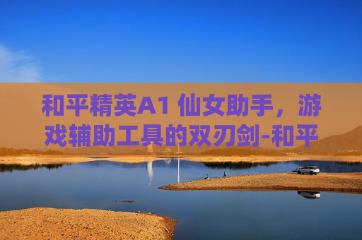和平精英A1 仙女助手,游戏辅助工具的双刃剑-和平精英a1 仙女 助手是谁 和平精英A1 仙女助手,游戏辅助工具的双刃剑-和平精英a1 仙女 助手是谁