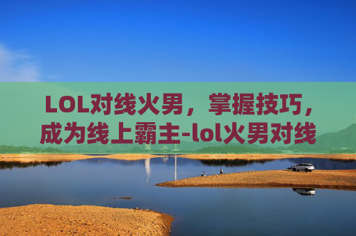 LOL对线火男,掌握技巧,成为线上霸主-lol火男对线技巧 LOL对线火男,掌握技巧,成为线上霸主-lol火男对线技巧