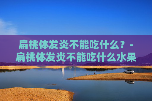 扁桃体发炎不能吃什么?-扁桃体发炎不能吃什么水果 扁桃体发炎不能吃什么?-扁桃体发炎不能吃什么水果