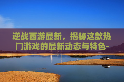 逆战西游最新,揭秘这款热门游戏的最新动态与特色-逆战西游之修真篇 逆战西游最新,揭秘这款热门游戏的最新动态与特色-逆战西游之修真篇