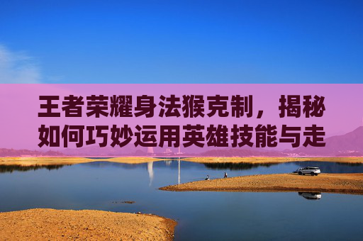 王者荣耀身法猴克制,揭秘如何巧妙运用英雄技能与走位技巧-什么英雄克制身法猴 王者荣耀身法猴克制,揭秘如何巧妙运用英雄技能与走位技巧-什么英雄克制身法猴