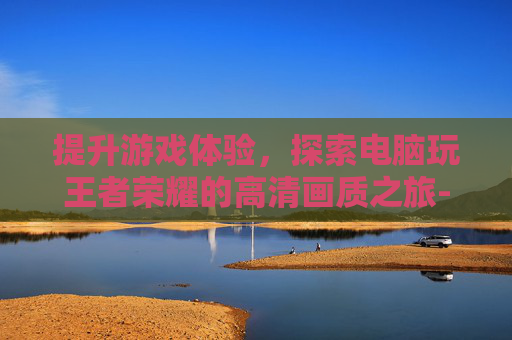 提升游戏体验，探索电脑玩王者荣耀的高清画质之旅-电脑玩王者荣耀画质怎么设置