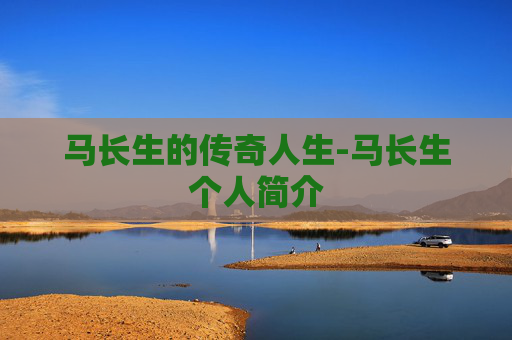 马长生的传奇人生-马长生个人简介 马长生的传奇人生-马长生个人简介