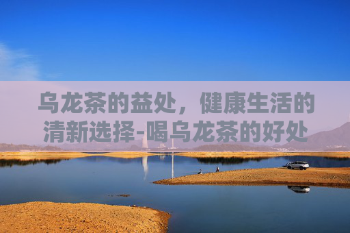 乌龙茶的益处,健康生活的清新选择-喝乌龙茶的好处与功效 乌龙茶的益处,健康生活的清新选择-喝乌龙茶的好处与功效