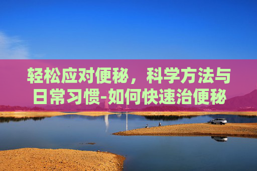 轻松应对便秘,科学方法与日常习惯-如何快速治便秘的方法 轻松应对便秘,科学方法与日常习惯-如何快速治便秘的方法