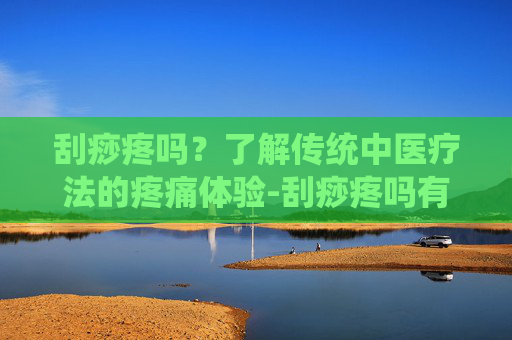 刮痧疼吗?了解传统中医疗法的疼痛体验-刮痧疼吗有什么好处 刮痧疼吗?了解传统中医疗法的疼痛体验-刮痧疼吗有什么好处
