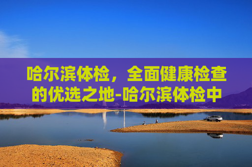哈尔滨体检,全面健康检查的优选之地-哈尔滨体检中心排名前十 哈尔滨体检,全面健康检查的优选之地-哈尔滨体检中心排名前十