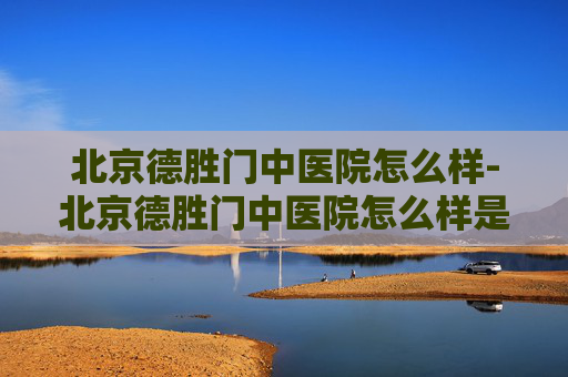 北京德胜门中医院怎么样-北京德胜门中医院怎么样是正规医院 北京德胜门中医院怎么样-北京德胜门中医院怎么样是正规医院