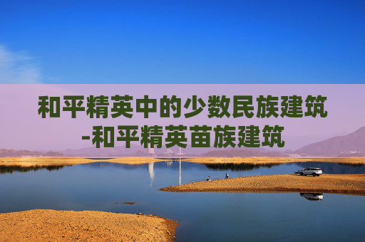 和平精英中的少数民族建筑-和平精英苗族建筑 和平精英中的少数民族建筑-和平精英苗族建筑