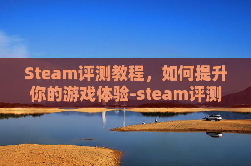 Steam评测教程,如何提升你的游戏体验-steam评测怎么写 Steam评测教程,如何提升你的游戏体验-steam评测怎么写