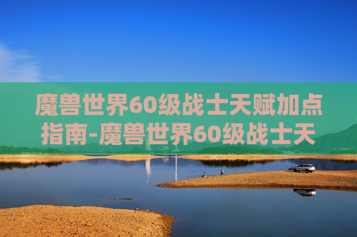 魔兽世界60级战士天赋加点指南-魔兽世界60级战士天赋加点推荐 魔兽世界60级战士天赋加点指南-魔兽世界60级战士天赋加点推荐