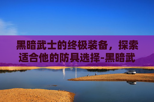 黑暗武士的终极装备,探索适合他的防具选择-黑暗武士带什么防具好 黑暗武士的终极装备,探索适合他的防具选择-黑暗武士带什么防具好