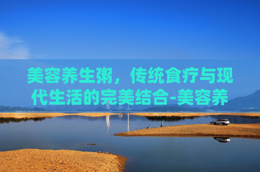 美容养生粥，传统食疗与现代生活的完美结合-美容养生粥的功效