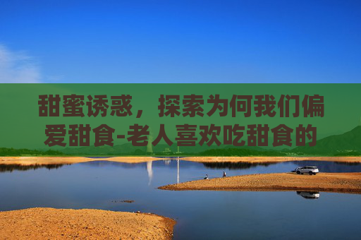 甜蜜诱惑,探索为何我们偏爱甜食-老人喜欢吃甜食的原因 甜蜜诱惑,探索为何我们偏爱甜食-老人喜欢吃甜食的原因