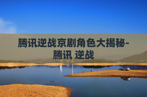腾讯逆战京剧角色大揭秘-腾讯 逆战 腾讯逆战京剧角色大揭秘-腾讯 逆战