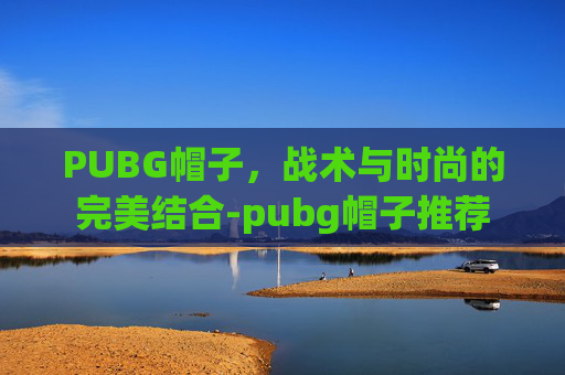 PUBG帽子,战术与时尚的完美结合-pubg帽子推荐 PUBG帽子,战术与时尚的完美结合-pubg帽子推荐
