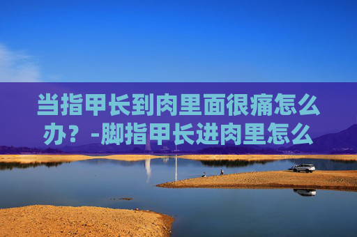 当指甲长到肉里面很痛怎么办?-脚指甲长进肉里怎么解决 当指甲长到肉里面很痛怎么办?-脚指甲长进肉里怎么解决