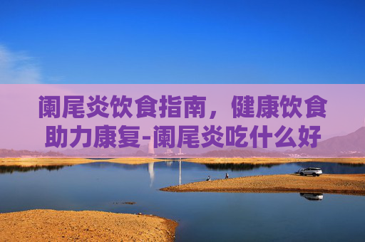 阑尾炎饮食指南,健康饮食助力康复-阑尾炎吃什么好得快 阑尾炎饮食指南,健康饮食助力康复-阑尾炎吃什么好得快