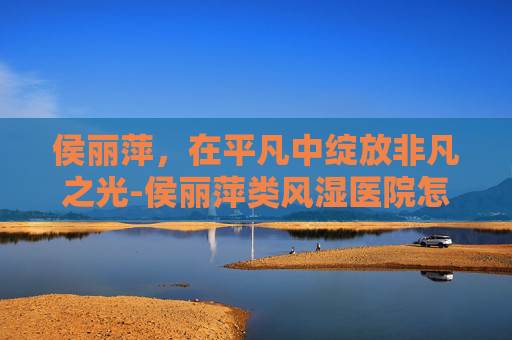 侯丽萍,在平凡中绽放非凡之光-侯丽萍类风湿医院怎么样 侯丽萍,在平凡中绽放非凡之光-侯丽萍类风湿医院怎么样
