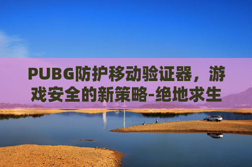 PUBG防护移动验证器,游戏安全的新策略-绝地求生防检测 PUBG防护移动验证器,游戏安全的新策略-绝地求生防检测